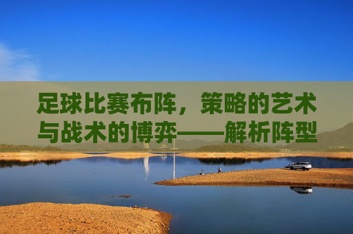 足球比赛布阵,策略的艺术与战术的博弈——解析阵型选择背后的逻辑与实战,足球比赛布阵,策略的艺术与战术的博弈——解析阵型选择背后的逻辑与实战