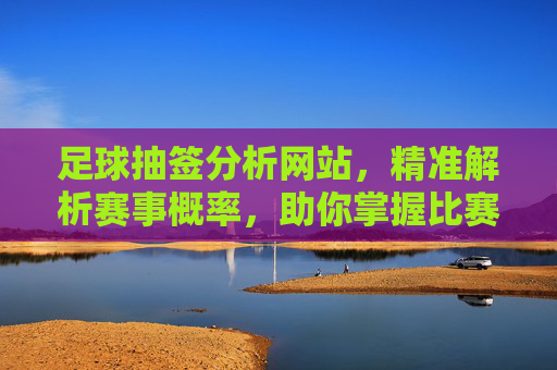 足球抽签分析网站,精准解析赛事概率,助你掌握比赛主动权,足球抽签分析网站,精准解析赛事概率,助你掌握比赛主动权