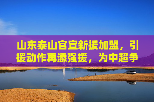 山东泰山官宣新援加盟，引援动作再添强援，为中超争冠蓄力，山东泰山官宣新援加盟，引援动作再添强援，为中超争冠蓄力