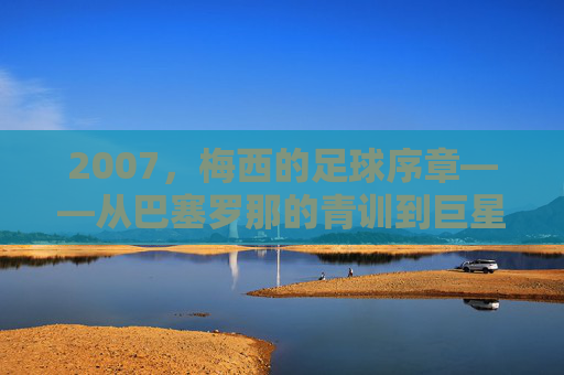 2007，梅西的足球序章——从巴塞罗那的青训到巨星之路的启航，2007，梅西的足球序章——从巴塞罗那的青训到巨星之路的启航