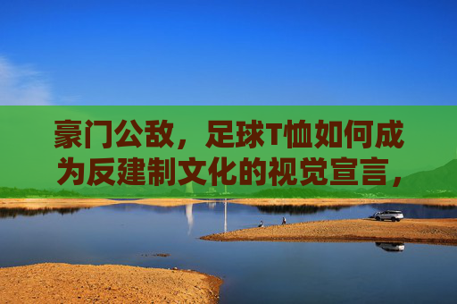 豪门公敌,足球T恤如何成为反建制文化的视觉宣言,豪门公敌,足球T恤如何成为反建制文化的视觉宣言