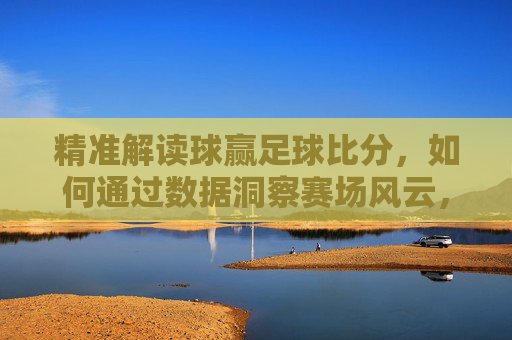 精准解读球赢足球比分，如何通过数据洞察赛场风云，提升观赛与竞猜体验，数据洞察赛场风云，精准解读球赢足球比分，提升观赛与竞猜体验