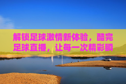 解锁足球激情新体验，酷完足球直播，让每一次精彩瞬间尽收眼底，解锁足球激情新体验，酷完足球直播，让每一次精彩瞬间尽收眼底