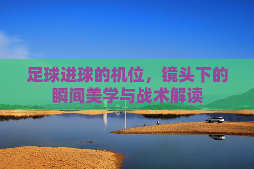 足球进球的机位,镜头下的瞬间美学与战术解读