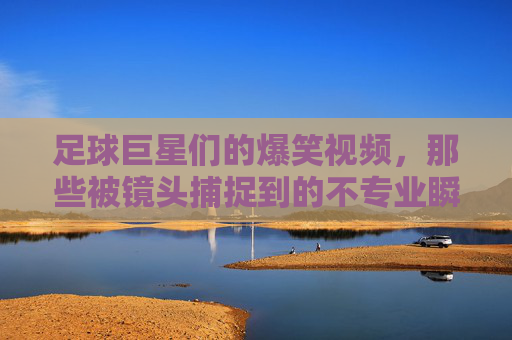 足球巨星们的爆笑视频,那些被镜头捕捉到的不专业瞬间,笑到肚子疼!足球巨星们的爆笑视频,那些被镜头捕捉到的不专业瞬间,笑到肚子疼!