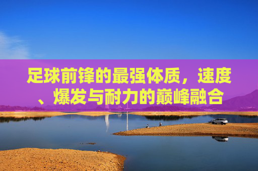 足球前锋的最强体质,速度、爆发与耐力的巅峰融合