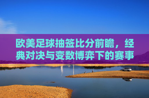 欧美足球抽签比分前瞻,经典对决与变数博弈下的赛事解读,欧美足球抽签比分前瞻,经典对决与变数博弈下的赛事解读
