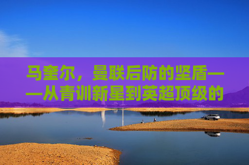 马奎尔,曼联后防的坚盾——从青训新星到英超顶级的成长轨迹