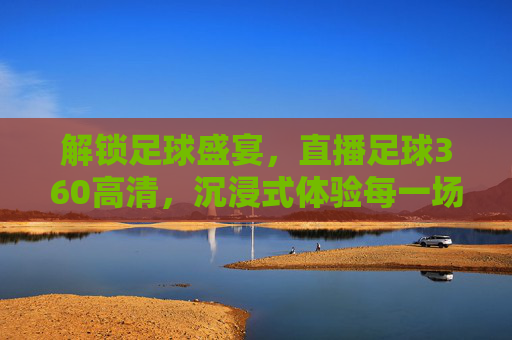 解锁足球盛宴，直播足球360高清，沉浸式体验每一场精彩对决