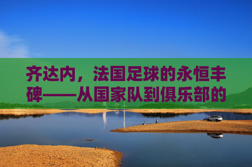 齐达内,法国足球的永恒丰碑——从国家队到俱乐部的传奇之旅