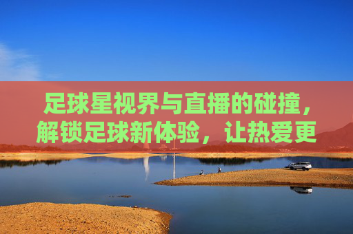 足球星视界与直播的碰撞,解锁足球新体验,让热爱更鲜活
