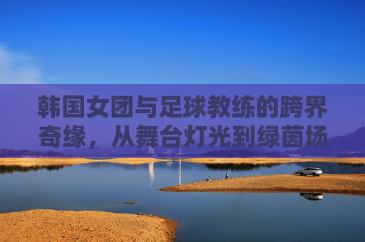 韩国女团与足球教练的跨界奇缘，从舞台灯光到绿茵场的热血启航