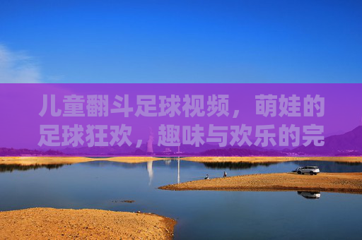 儿童翻斗足球视频，萌娃的足球狂欢，趣味与欢乐的完美融合