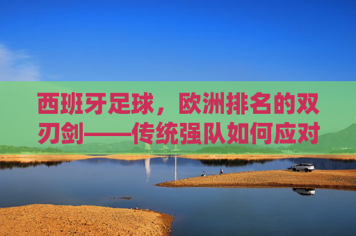 西班牙足球,欧洲排名的双刃剑——传统强队如何应对竞技格局的变迁与挑战
