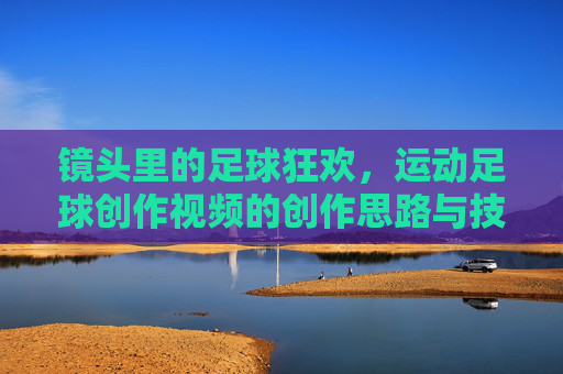 镜头里的足球狂欢,运动足球创作视频的创作思路与技巧解析