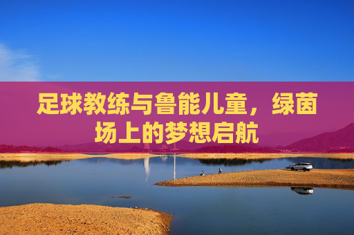 足球教练与鲁能儿童,绿茵场上的梦想启航