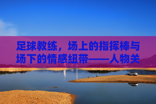 足球教练，场上的指挥棒与场下的情感纽带——人物关系中的战术与温度