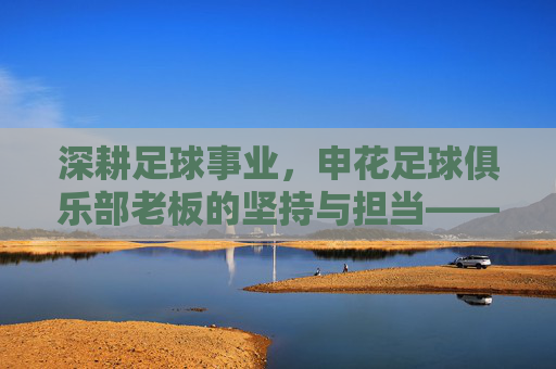 深耕足球事业，申花足球俱乐部老板的坚持与担当——记申花俱乐部核心决策者