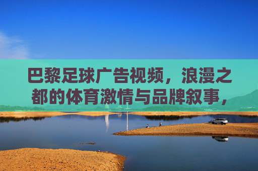 巴黎足球广告视频,浪漫之都的体育激情与品牌叙事,巴黎足球广告,浪漫之都的体育激情与品牌叙事