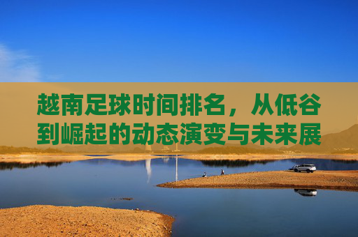 越南足球时间排名，从低谷到崛起的动态演变与未来展望，越南足球时间排名，从低谷到崛起的动态演变与未来展望