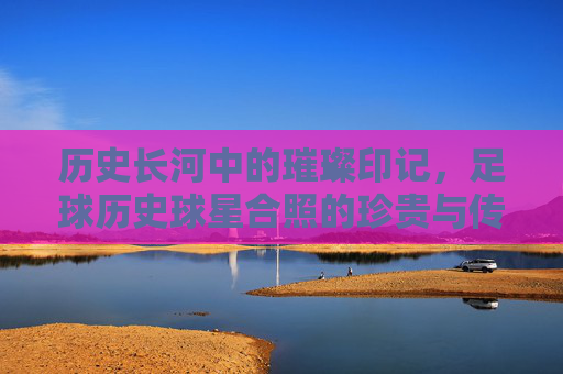 历史长河中的璀璨印记，足球历史球星合照的珍贵与传承，历史长河中的璀璨印记，足球历史球星合照的珍贵与传承