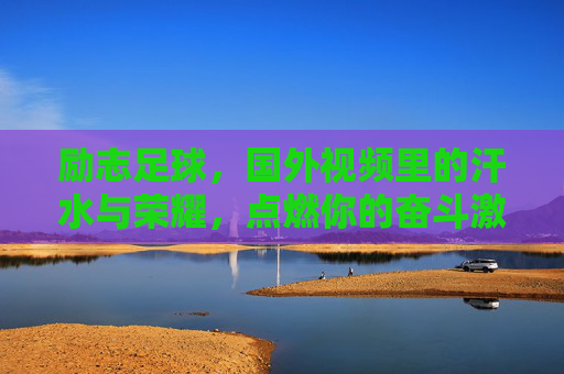 励志足球,国外视频里的汗水与荣耀,点燃你的奋斗激情