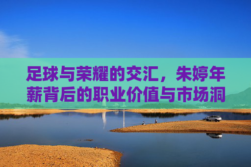 足球与荣耀的交汇，朱婷年薪背后的职业价值与市场洞察，足球与荣耀的交汇，朱婷年薪背后的职业价值与市场洞察