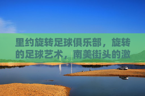 里约旋转足球俱乐部,旋转的足球艺术,南美街头的激情传承,里约旋转足球俱乐部,旋转的足球艺术与南美街头激情的传承