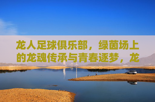 龙人足球俱乐部,绿茵场上的龙魂传承与青春逐梦,龙人足球俱乐部,绿茵场上的龙魂传承与青春逐梦