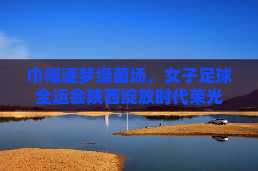 巾帼逐梦绿茵场,女子足球全运会陕西绽放时代荣光