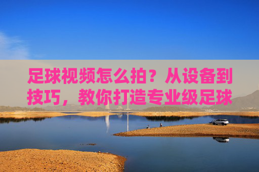足球视频怎么拍?从设备到技巧,教你打造专业级足球大片,足球视频怎么拍?从设备到技巧,教你打造专业级足球大片