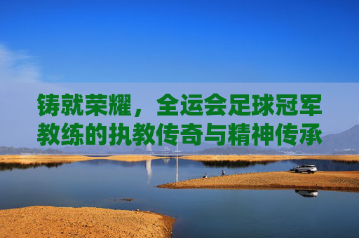 铸就荣耀,全运会足球冠军教练的执教传奇与精神传承,铸就荣耀,全运会足球冠军教练的执教传奇与精神传承