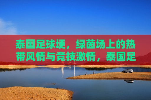 泰国足球埂,绿茵场上的热带风情与竞技激情,泰国足球埂,绿茵场上的热带风情与竞技激情