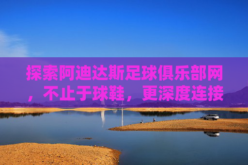 探索阿迪达斯足球俱乐部网，不止于球鞋，更深度连接足球热爱，探索阿迪达斯足球俱乐部网，不止球鞋，深度连接足球热爱