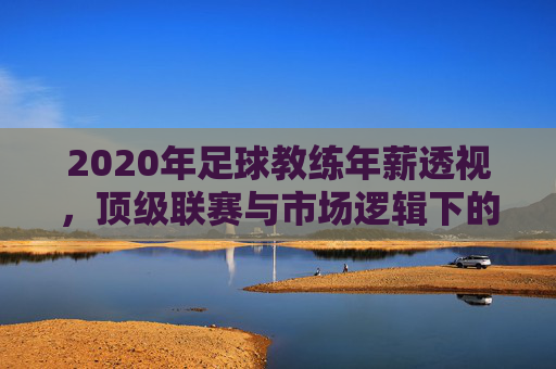 2020年足球教练年薪透视，顶级联赛与市场逻辑下的薪酬格局，2020年足球教练年薪透视，顶级联赛与市场逻辑下的薪酬格局