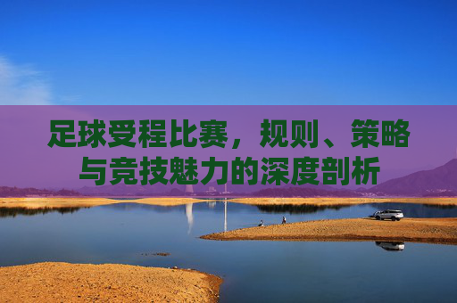 足球受程比赛,规则、策略与竞技魅力的深度剖析
