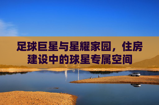 足球巨星与星耀家园,住房建设中的球星专属空间