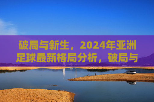 破局与新生,2024年亚洲足球最新格局分析,破局与新生,2024年亚洲足球最新格局分析