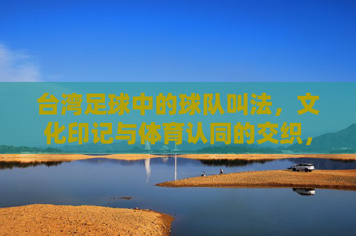 台湾足球中的球队叫法,文化印记与体育认同的交织,台湾足球中的球队叫法,文化印记与体育认同的交织