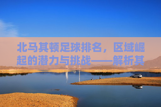 北马其顿足球排名,区域崛起的潜力与挑战——解析其世界排名背后的故事,北马其顿足球排名,区域崛起的潜力与挑战——解析其世界排名背后的故事