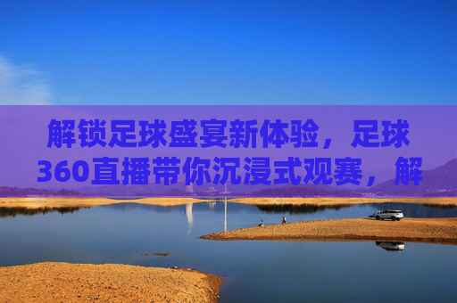 解锁足球盛宴新体验，足球360直播带你沉浸式观赛，解锁足球盛宴新体验，足球360直播带你沉浸式观赛