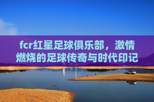 fcr红星足球俱乐部，激情燃烧的足球传奇与时代印记，fcr红星足球俱乐部，激情燃烧的足球传奇与时代印记
