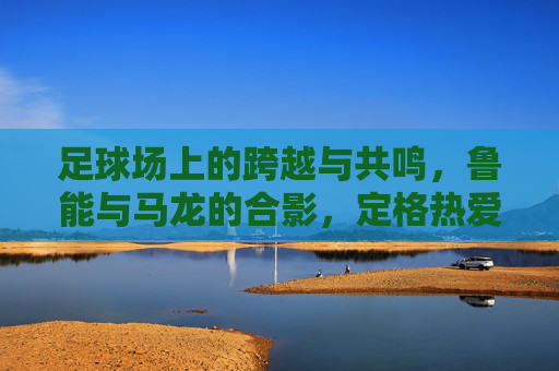 足球场上的跨越与共鸣，鲁能与马龙的合影，定格热爱与传承，足球场上的跨越与共鸣，鲁能与马龙合影，定格热爱与传承