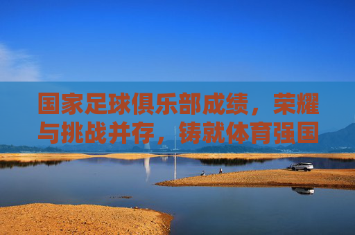 国家足球俱乐部成绩,荣耀与挑战并存,铸就体育强国之路,国家足球俱乐部成绩与荣耀并存,挑战与成就共铸体育强国之路