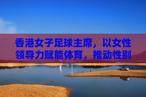 香港女子足球主席,以女性领导力赋能体育,推动性别平等与足球发展新篇章