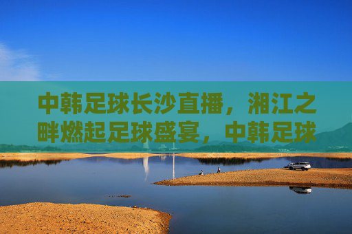 中韩足球长沙直播,湘江之畔燃起足球盛宴,中韩足球长沙直播,湘江之畔燃起足球盛宴