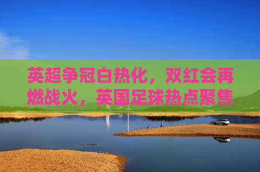 英超争冠白热化,双红会再燃战火,英国足球热点聚焦今季关键战役,英超争冠白热化,双红会再燃战火,英国足球热点聚焦今季关键战役