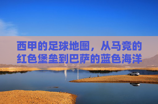 西甲的足球地图,从马竞的红色堡垒到巴萨的蓝色海洋,一场关于联赛格局的地理与情感叙事,西甲足球地图,从马竞的红色堡垒到巴萨的蓝色海洋,一场关于联赛格局的地理与情感叙事