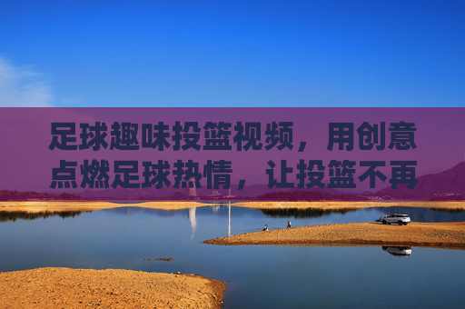 足球趣味投篮视频,用创意点燃足球热情,让投篮不再枯燥,足球趣味投篮视频,用创意点燃足球热情,让投篮不再枯燥