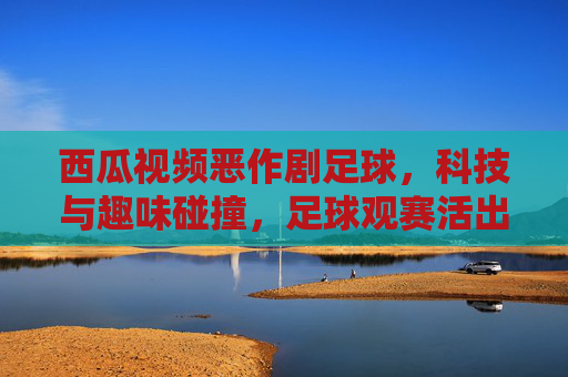西瓜视频恶作剧足球,科技与趣味碰撞,足球观赛活出新花样